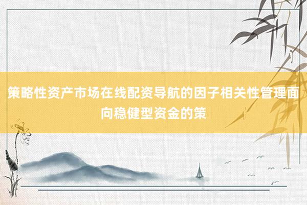 策略性资产市场在线配资导航的因子相关性管理面向稳健型资金的策