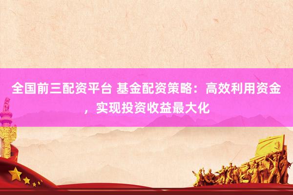 全国前三配资平台 基金配资策略：高效利用资金，实现投资收益最大化