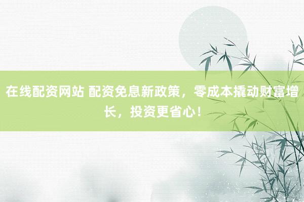 在线配资网站 配资免息新政策，零成本撬动财富增长，投资更省心！