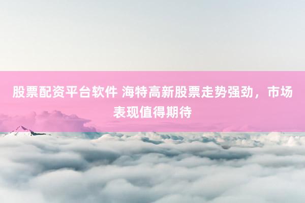股票配资平台软件 海特高新股票走势强劲，市场表现值得期待