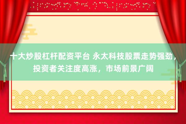十大炒股杠杆配资平台 永太科技股票走势强劲，投资者关注度高涨，市场前景广阔