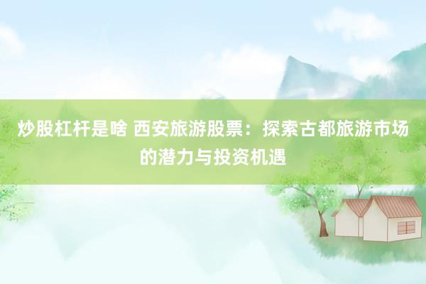 炒股杠杆是啥 西安旅游股票：探索古都旅游市场的潜力与投资机遇