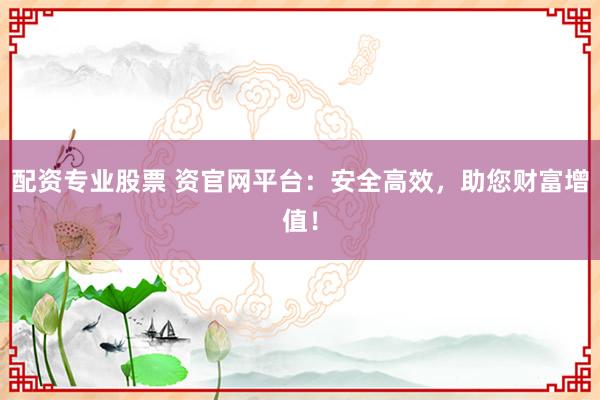 配资专业股票 资官网平台：安全高效，助您财富增值！