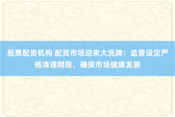 股票配资机构 配资市场迎来大洗牌：监管设定严格清理期限，确保市场健康发展