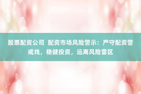 股票配资公司  配资市场风险警示：严守配资警戒线，稳健投资，远离风险雷区