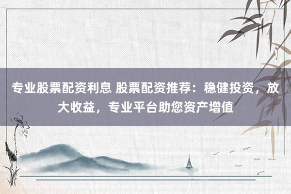 专业股票配资利息 股票配资推荐：稳健投资，放大收益，专业平台助您资产增值