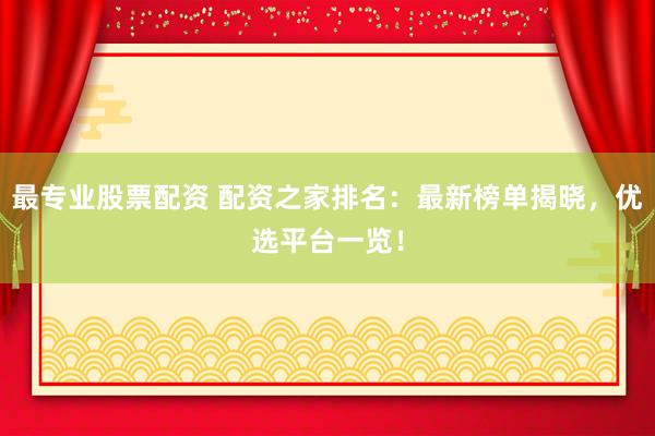 最专业股票配资 配资之家排名：最新榜单揭晓，优选平台一览！