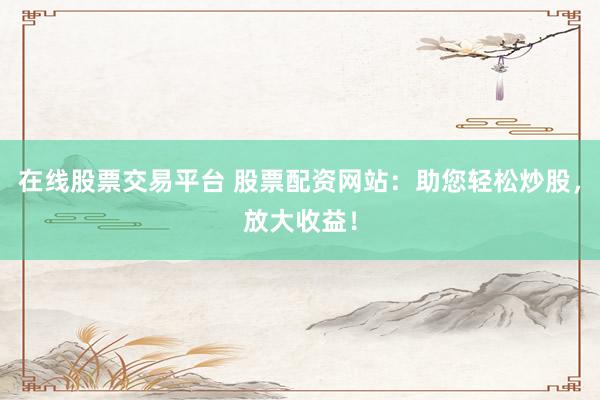 在线股票交易平台 股票配资网站：助您轻松炒股，放大收益！