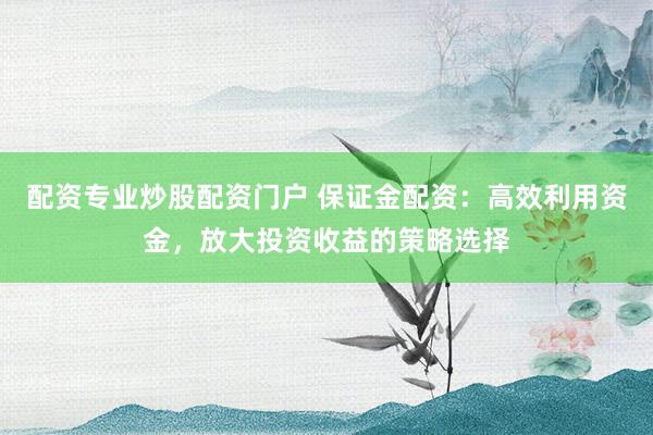 配资专业炒股配资门户 保证金配资：高效利用资金，放大投资收益的策略选择