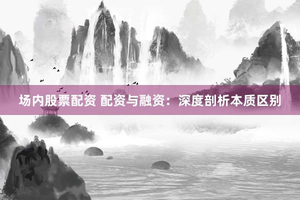 场内股票配资 配资与融资:深度剖析本质区别