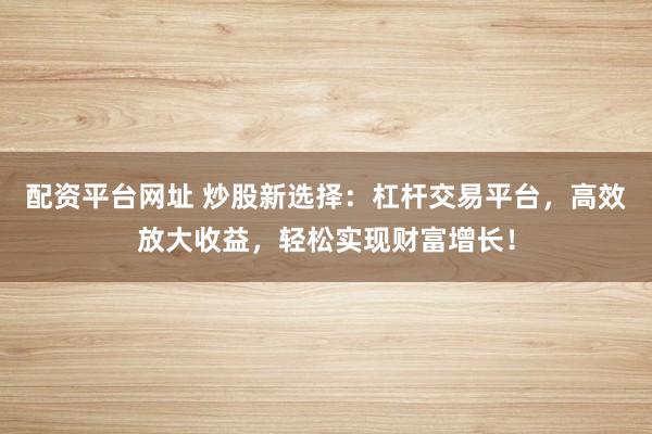 配资平台网址 炒股新选择：杠杆交易平台，高效放大收益，轻松实现财富增长！