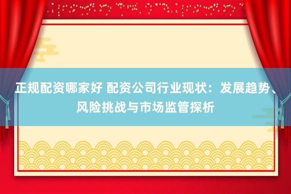 正规配资哪家好 配资公司行业现状:发展趋势、风险挑战与市场监管探析