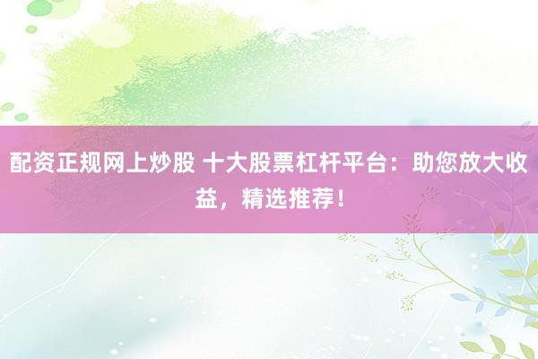 配资正规网上炒股 十大股票杠杆平台:助您放大收益,精选推荐!