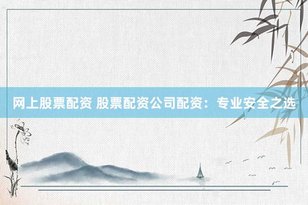 网上股票配资 股票配资公司配资：专业安全之选