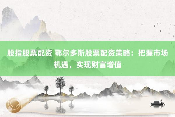 股指股票配资 鄂尔多斯股票配资策略：把握市场机遇，实现财富增值