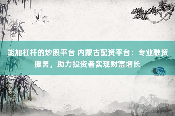 能加杠杆的炒股平台 内蒙古配资平台:专业融资服务,助力投资者实现财富增长