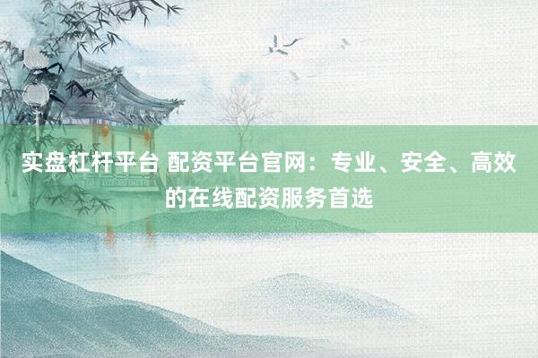 实盘杠杆平台 配资平台官网：专业、安全、高效的在线配资服务首选