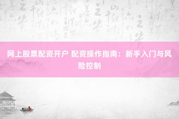 网上股票配资开户 配资操作指南：新手入门与风险控制