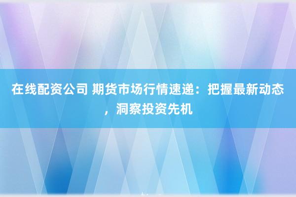 在线配资公司 期货市场行情速递：把握最新动态，洞察投资先机