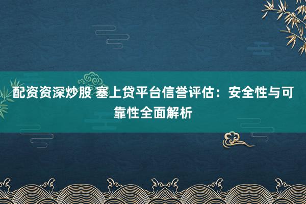 配资资深炒股 塞上贷平台信誉评估：安全性与可靠性全面解析
