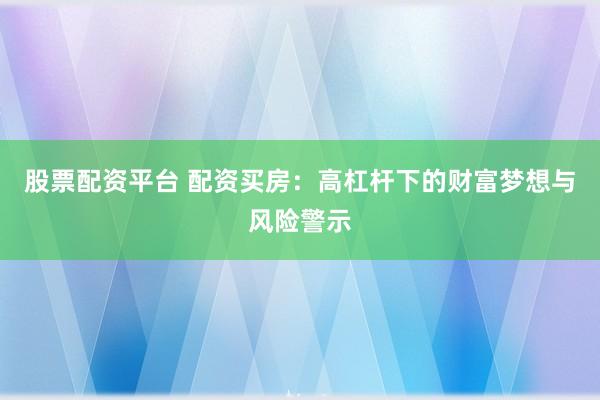股票配资平台 配资买房：高杠杆下的财富梦想与风险警示