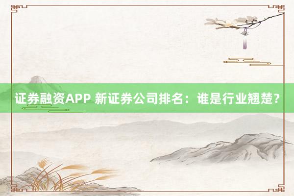 证券融资APP 新证券公司排名：谁是行业翘楚？