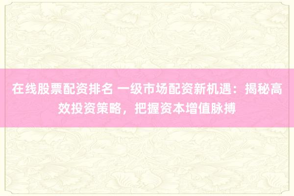 在线股票配资排名 一级市场配资新机遇：揭秘高效投资策略，把握资本增值脉搏