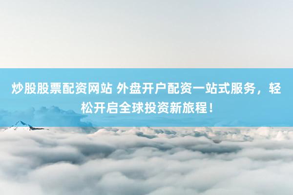 炒股股票配资网站 外盘开户配资一站式服务，轻松开启全球投资新旅程！