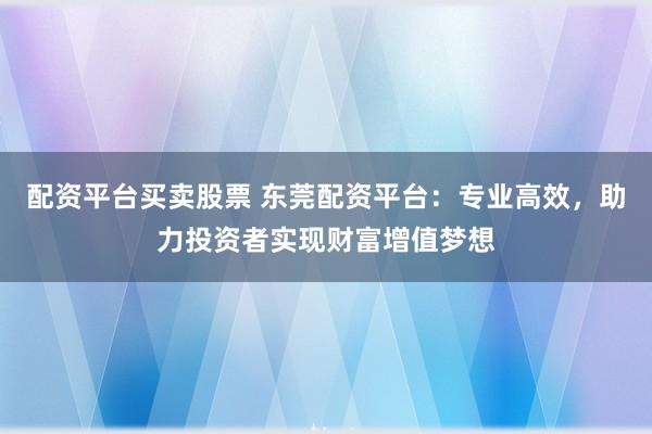 配资平台买卖股票 东莞配资平台：专业高效，助力投资者实现财富增值梦想