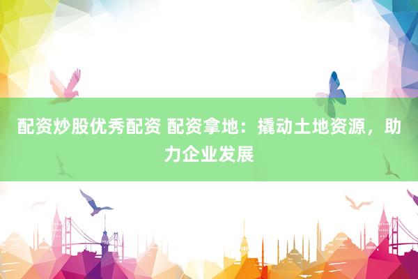 配资炒股优秀配资 配资拿地：撬动土地资源，助力企业发展