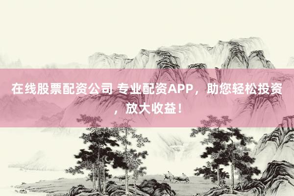 在线股票配资公司 专业配资APP，助您轻松投资，放大收益！