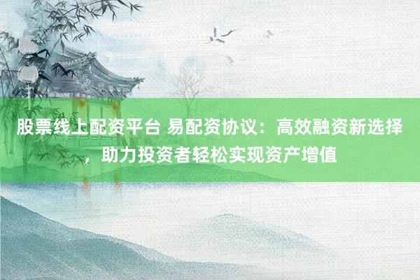 股票线上配资平台 易配资协议：高效融资新选择，助力投资者轻松实现资产增值