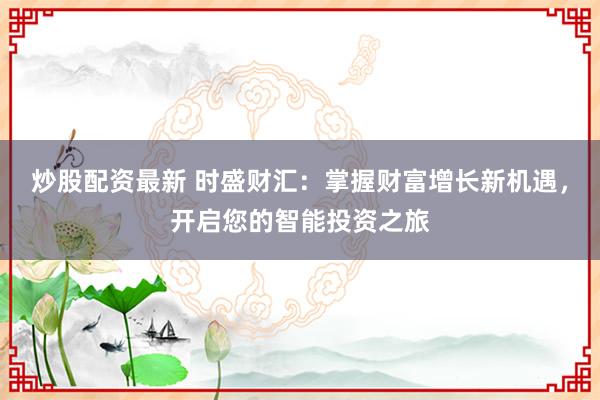 炒股配资最新 时盛财汇：掌握财富增长新机遇，开启您的智能投资之旅
