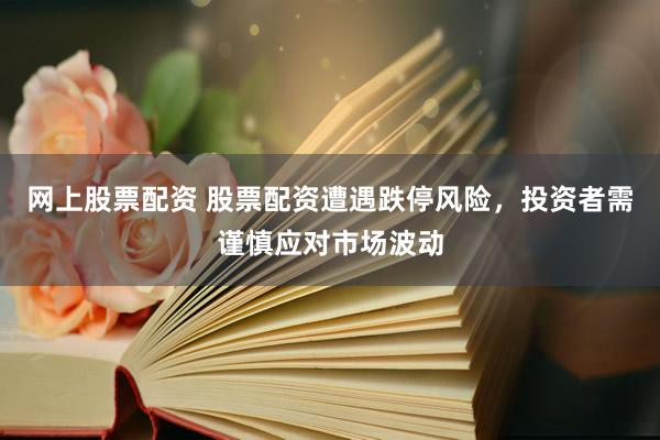 网上股票配资 股票配资遭遇跌停风险,投资者需谨慎应对市场波动