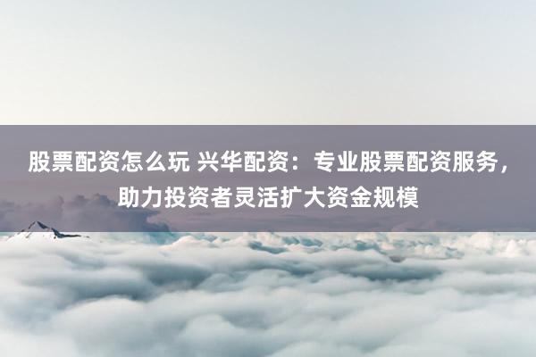 股票配资怎么玩 兴华配资：专业股票配资服务，助力投资者灵活扩大资金规模