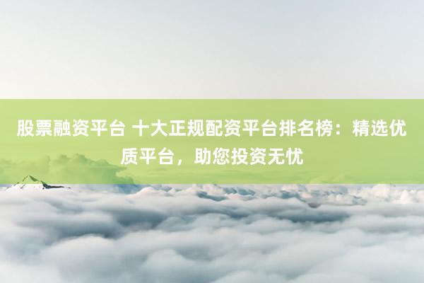股票融资平台 十大正规配资平台排名榜：精选优质平台，助您投资无忧