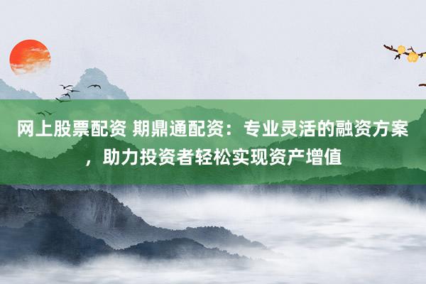 网上股票配资 期鼎通配资：专业灵活的融资方案，助力投资者轻松实现资产增值