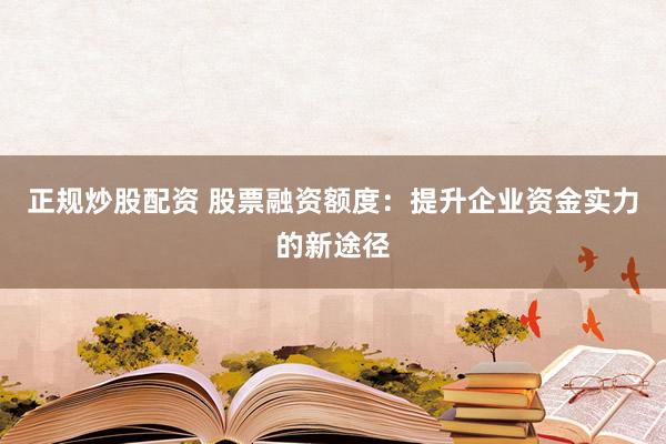 正规炒股配资 股票融资额度：提升企业资金实力的新途径