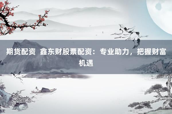 期货配资  鑫东财股票配资：专业助力，把握财富机遇