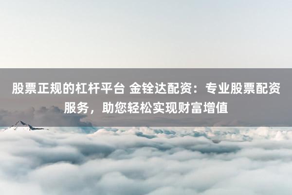 股票正规的杠杆平台 金铨达配资:专业股票配资服务,助您轻松实现财富增值