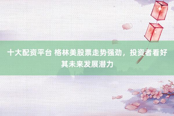 十大配资平台 格林美股票走势强劲，投资者看好其未来发展潜力