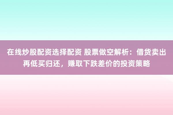 在线炒股配资选择配资 股票做空解析：借货卖出再低买归还，赚取下跌差价的投资策略