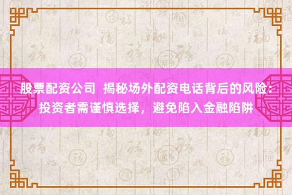 股票配资公司  揭秘场外配资电话背后的风险：投资者需谨慎选择，避免陷入金融陷阱