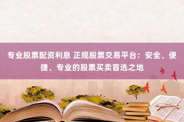 专业股票配资利息 正规股票交易平台:安全、便捷、专业的股票买卖首选之地