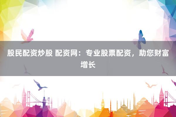 股民配资炒股 配资网：专业股票配资，助您财富增长