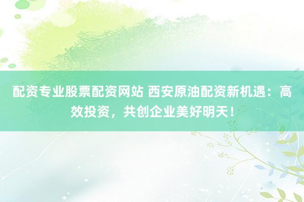 配资专业股票配资网站 西安原油配资新机遇：高效投资，共创企业美好明天！