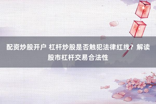 配资炒股开户 杠杆炒股是否触犯法律红线？解读股市杠杆交易合法性