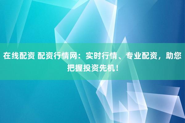 在线配资 配资行情网：实时行情、专业配资，助您把握投资先机！