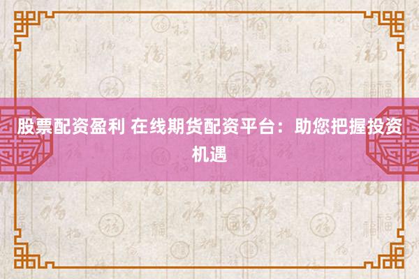 股票配资盈利 在线期货配资平台：助您把握投资机遇