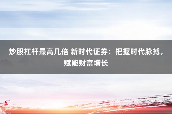炒股杠杆最高几倍 新时代证券：把握时代脉搏，赋能财富增长